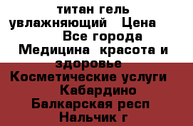 титан гель увлажняющий › Цена ­ 660 - Все города Медицина, красота и здоровье » Косметические услуги   . Кабардино-Балкарская респ.,Нальчик г.